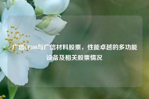 广信CF300与广信材料股票，性能卓越的多功能设备及相关股票情况