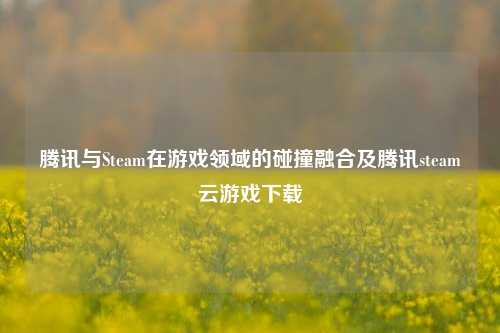 腾讯与Steam在游戏领域的碰撞融合及腾讯steam云游戏下载