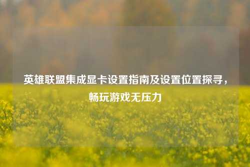 英雄联盟集成显卡设置指南及设置位置探寻,畅玩游戏无压力