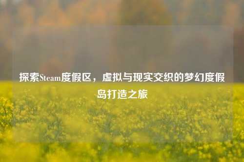 探索Steam度假区,虚拟与现实交织的梦幻度假岛打造之旅