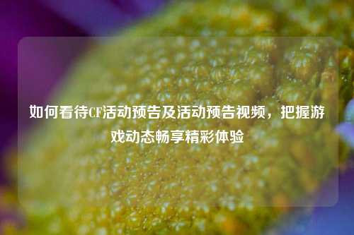 如何看待CF活动预告及活动预告视频,把握游戏动态畅享精彩体验