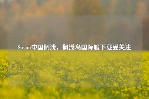 Steam中国搁浅，搁浅岛国际服下载受关注