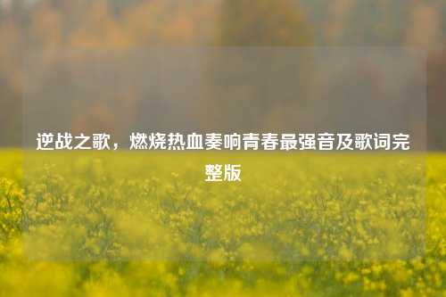 逆战之歌,燃烧热血奏响青春最强音及歌词完整版