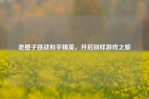 老橙子挑战和平精英，开启别样游戏之旅