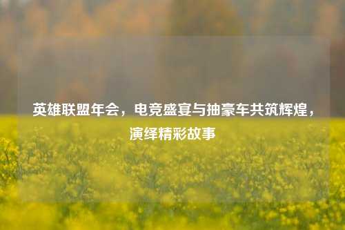 英雄联盟年会,电竞盛宴与抽豪车共筑辉煌,演绎精彩故事