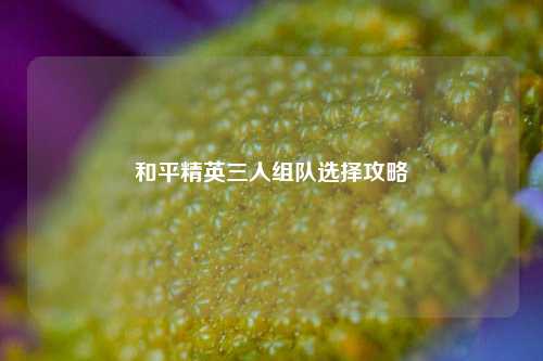 和平精英三人组队选择攻略