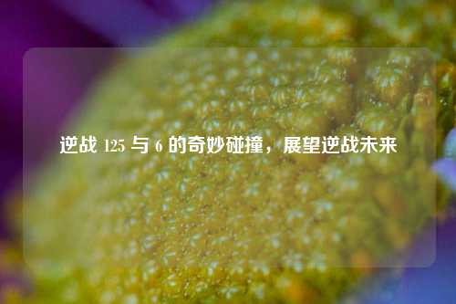 逆战 125 与 6 的奇妙碰撞,展望逆战未来