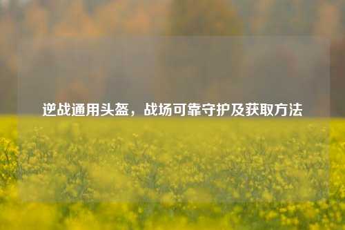 逆战通用头盔,战场可靠守护及获取方法