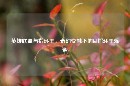 英雄联盟与指环王,奇幻交融下的lol指环王炼金