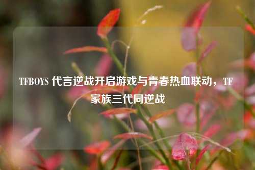 TFBOYS 代言逆战开启游戏与青春热血联动,TF 家族三代同逆战