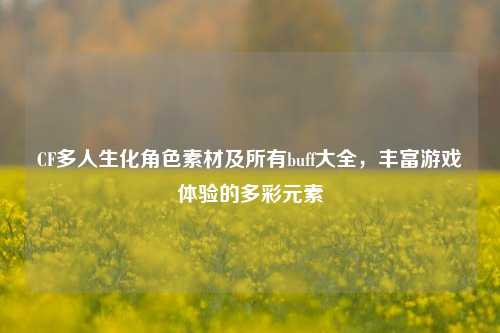 CF多人生化角色素材及所有buff大全,丰富游戏体验的多彩元素