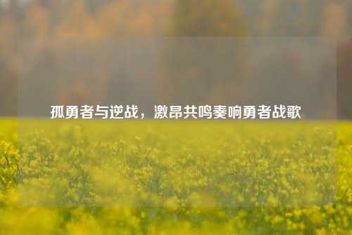 孤勇者与逆战,激昂共鸣奏响勇者战歌