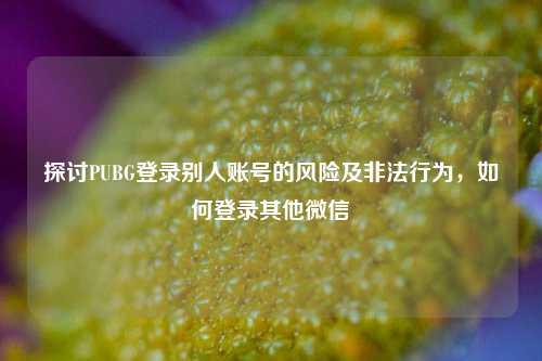 探讨PUBG登录别人账号的风险及非法行为，如何登录其他微信