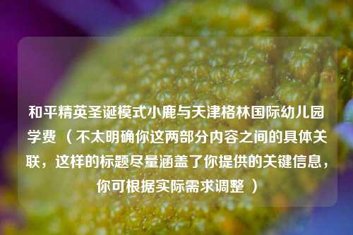 和平精英圣诞模式小鹿与天津格林国际幼儿园学费 （不太明确你这两部分内容之间的具体关联，这样的标题尽量涵盖了你提供的关键信息，你可根据实际需求调整 ）