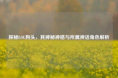 探秘LOL狗头,其神秘神格与所属神话角色解析