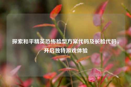 探索和平精英恐怖脸型方案代码及长脸代码，开启独特游戏体验