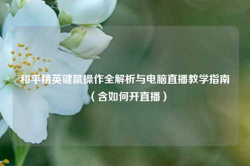 和平精英键鼠操作全解析与电脑直播教学指南(含如何开直播)