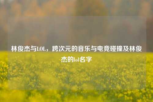 林俊杰与LOL，跨次元的音乐与电竞碰撞及林俊杰的lol名字