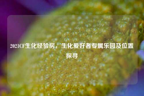 2021CF生化经验房,生化爱好者专属乐园及位置探寻