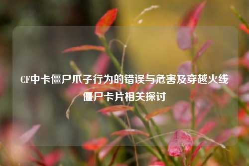 CF中卡僵尸爪子行为的错误与危害及穿越火线僵尸卡片相关探讨