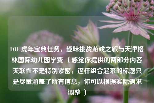 LOL 虎年宝典任务,趣味挑战游戏之旅与天津格林国际幼儿园学费 (感觉你提供的两部分内容关联性不是特别紧密,这样组合起来的标题只是尽量涵盖了所有信息,你可以根据实际需求调整 )
