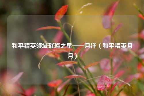 和平精英领域璀璨之星——月洋(和平精英月月)