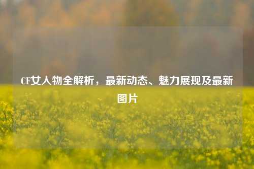 CF女人物全解析,最新动态、魅力展现及最新图片