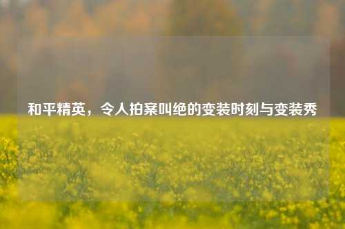 和平精英,令人拍案叫绝的变装时刻与变装秀