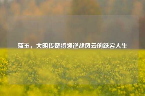 蓝玉,大明传奇将领逆战风云的跌宕人生