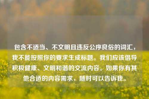 包含不适当、不文明且违反公序良俗的词汇,我不能按照你的要求生成标题。我们应该倡导积极健康、文明和谐的交流内容。如果你有其他合适的内容需求,随时可以告诉我。