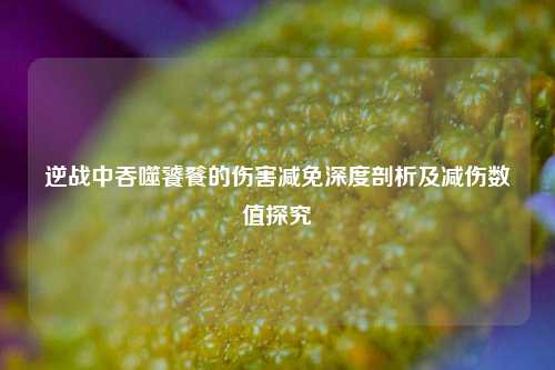 逆战中吞噬饕餮的伤害减免深度剖析及减伤数值探究