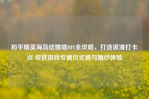 和平精英海岛结婚墙DIY全攻略,打造浪漫打卡点 收获游戏专属仪式感与婚纱体验