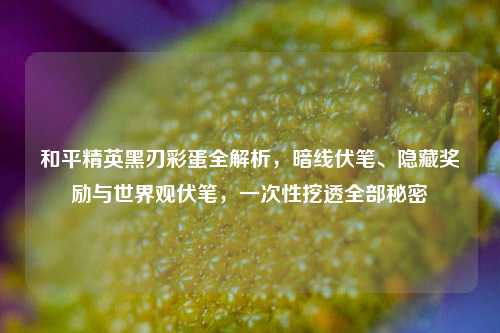 和平精英黑刃彩蛋全解析，暗线伏笔、隐藏奖励与世界观伏笔，一次性挖透全部秘密