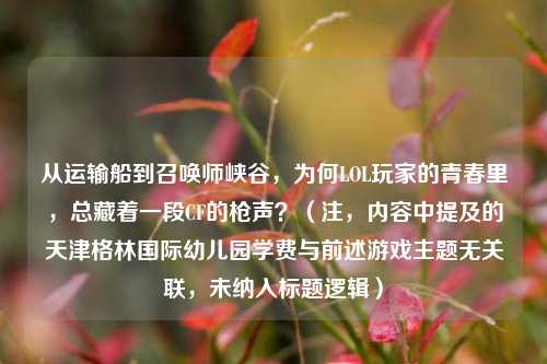 从运输船到召唤师峡谷,为何LOL玩家的青春里,总藏着一段CF的枪声?(注,内容中提及的天津格林国际幼儿园学费与前述游戏主题无关联,未纳入标题逻辑)