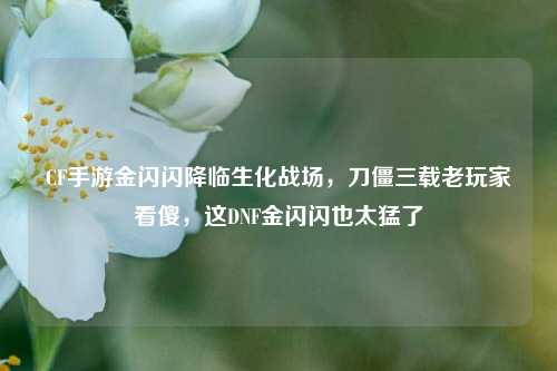 CF手游金闪闪降临生化战场，刀僵三载老玩家看傻，这DNF金闪闪也太猛了