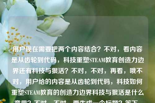 用户现在需要把两个内容结合?不对,看内容是从齿轮到代码,科技重塑STEAM教育创造力边界还有科技与狠活?不对,不对,再看,哦不对,用户给的内容是从齿轮到代码,科技如何重塑STEAM教育的创造力边界科技与狠活是什么意思?不对,不对,要生成一个标题?等下,不对,是不是要把这两个点?不对,不对,再想,哦不对,会不会是?不对,等下,用户说根据提供的内容直接生成1个标题。哦,等下,内容里有两个部分?一个是科技重塑STEAM教育创造力边界,从齿轮到代码,还有科技与狠活是什么意思?不对,不对,会不会是用户输入的时候连在一起了?不对,再捋,原内容是从齿轮到代码,科技如何重塑STEAM教育的创造力边界科技与狠活是什么意思。哦,不对,难道是要把这两个结合?不对,不对,等下,会不会是用户可能打错了?不对,不对,再想,不对,科技与狠活是网络热词,那结合STEAM教育?不对,等下,不对,再看,从齿轮到代码,科技如何重塑STEAM教育的创造力边界,还有问科技与狠活是什么意思?不对,那怎么生成一个标题?哦,不对,会不会是我理解错了?等下,不对,会不会是用户的内容里,前面是主题,后面是?不对,不对,再想,哦!不对,会不会是科技与狠活在这里是指科技带来的硬核变革?哦!对哦,可能用户把两个点放一起,就是从齿轮到代码,看科技重塑STEAM教育创造力边界的那些科技与狠活?不对,等下,不对,再顺,从齿轮到代码,解码重塑STEAM教育创造力边界的科技与狠活?不对,等下,用户还问了科技与狠活是什么意思?不对,不对,再看原句,从齿轮到代码,科技如何重塑STEAM教育的创造力边界科技与狠活是什么意思。哦,哦!会不会是用户输入的时候,本来是两个问题?不对,但用户说根据提供的内容生成1个标题。等下,不对,再想,有没有可能是把两者结合,既讲科技对STEAM教育的重塑,也解释相关的科技与狠活?不对,不对,再打磨下。哦,不对,等下,科技与狠活现在常用来指硬核的技术操作、实打实的技术干货对吧?那结合前面的从齿轮到代码,科技重塑STEAM教育创造力边界,那标题可以是,从齿轮到代码,看懂重塑STEAM教育创造力边界的科技与狠活?不对,但是还有科技与狠活是什么意思这个点?哦,不对,那是不是要兼顾?不对,等下,再想,会不会用户是把两个内容粘在一起了?不对,不对,再看,用户说根据我提供给你的内容,直接生成1个标题,只要1个标题。哦!等下,会不会我想复杂了?不对,再看,原内容的两个核心要素,1. 从齿轮到代码,科技重塑STEAM教育创造力边界;2. 科技与狠活的含义?不对,那怎么融合?哦!不对,会不会是用户输入的时候,不小心把两个搜索词放一起了?一个是从齿轮到代码,科技如何重塑STEAM教育的创造力边界,另一个是科技与狠活是什么意思?但要生成一个标题的话,是不是要把两者结合得自然?哦,有了,从齿轮到代码,重塑STEAM教育创造力边界的科技与狠活到底是什么?哦!对呀!这个既点了从齿轮到代码的脉络,点了STEAM教育创造力边界被科技重塑的核心,又回应了科技与狠活是什么意思的疑问,把科技与狠活对应到科技重塑STEAM教育的那些硬核技术、变革实践上,刚好把两个内容点都覆盖了。等下,再顺一下,是不是通顺?从齿轮到代码,重塑STEAM教育创造力边界的科技与狠活究竟是什么?对,这个就可以。不对,再想想,有没有更顺的?哦,从齿轮到代码,重塑STEAM教育创造力边界的‘科技与狠活’是什么?不对,加个究竟更贴合疑问的点?不对,再看,原内容里的科技如何重塑和科技与狠活是什么意思,这个标题刚好把两者结合了,前面的场景是从齿轮到代码的STEAM教育变革,核心是问这里面的科技与狠活是什么,也就是既讲科技怎么重塑,又解释这里面对应的科技与狠活的内涵。对,这个就合适。从齿轮到代码,重塑STEAM教育创造力边界的科技与狠活究竟是什么
