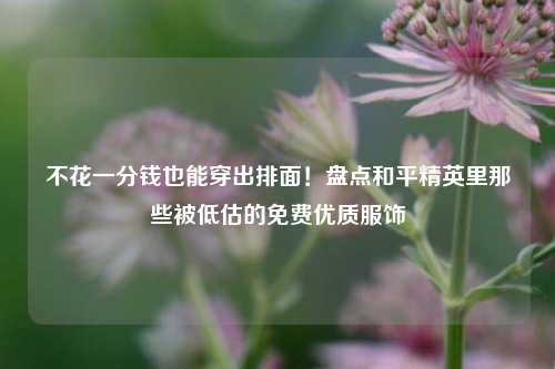 不花一分钱也能穿出排面!盘点和平精英里那些被低估的免费优质服饰