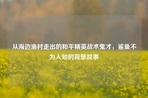 从海边渔村走出的和平精英战术鬼才，鲨鱼不为人知的背景故事