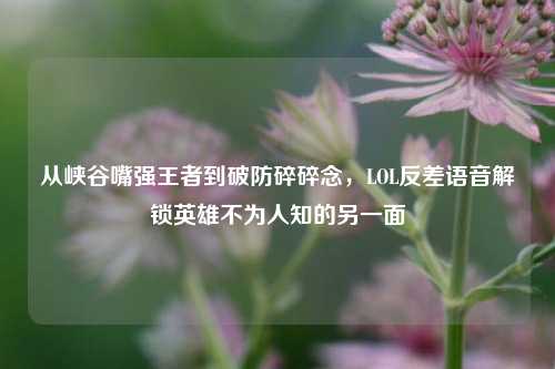 从峡谷嘴强王者到破防碎碎念,LOL反差语音解锁英雄不为人知的另一面