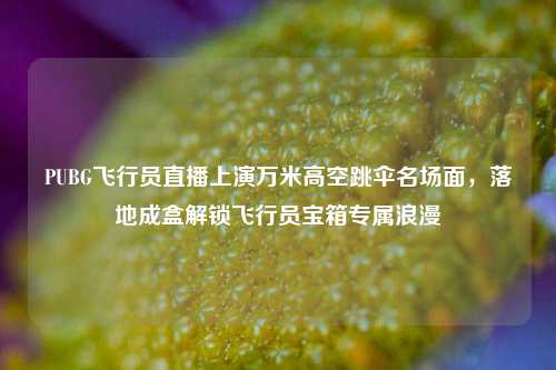 PUBG飞行员直播上演万米高空跳伞名场面,落地成盒解锁飞行员宝箱专属浪漫