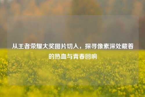 从王者荣耀大奖图片切入，探寻像素深处藏着的热血与青春回响