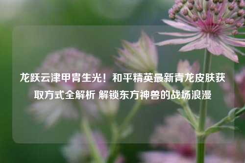 龙跃云津甲胄生光！和平精英最新青龙皮肤获取方式全解析 解锁东方神兽的战场浪漫