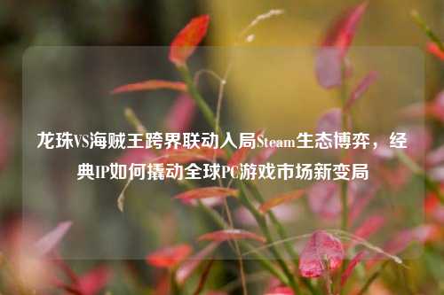 龙珠VS海贼王跨界联动入局Steam生态博弈，经典IP如何撬动全球PC游戏市场新变局