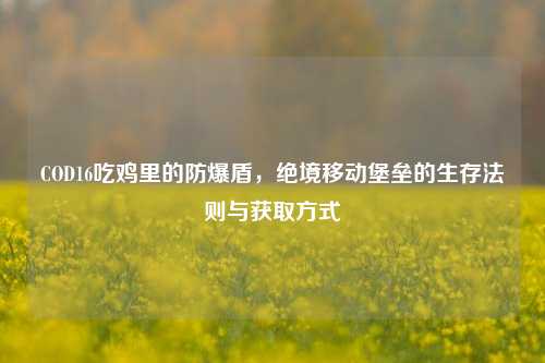COD16吃鸡里的防爆盾，绝境移动堡垒的生存法则与获取方式