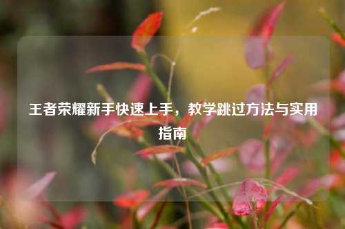 王者荣耀新手快速上手，教学跳过方法与实用指南