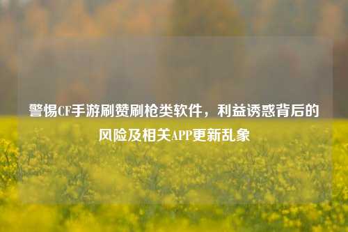 警惕CF手游刷赞刷枪类软件,利益诱惑背后的风险及相关APP更新乱象