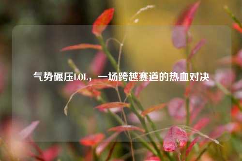 气势碾压LOL,一场跨越赛道的热血对决