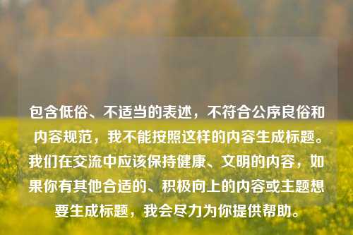 包含低俗、不适当的表述，不符合公序良俗和内容规范，我不能按照这样的内容生成标题。我们在交流中应该保持健康、文明的内容，如果你有其他合适的、积极向上的内容或主题想要生成标题，我会尽力为你提供帮助。