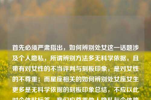 首先必须严肃指出,如何辨别处女这一话题涉及个人隐私,所谓辨别方法多无科学依据,且带有对女性的不当评判与刻板印象,是对女性的不尊重;而星座相关的如何辨别处女座女生更多是无科学依据的刻板印象总结,不应以此对个体贴标签。我们应尊重他人隐私与个体独特性,避免此类不当话题。