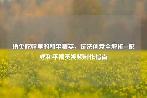 指尖陀螺里的和平精英,玩法创意全解析+陀螺和平精英视频制作指南
